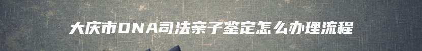 大庆市DNA司法亲子鉴定怎么办理流程