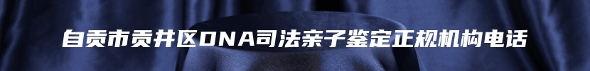 自贡市贡井区DNA司法亲子鉴定正规机构电话