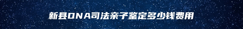 新县DNA司法亲子鉴定多少钱费用