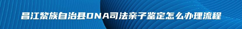 昌江黎族自治县DNA司法亲子鉴定怎么办理流程