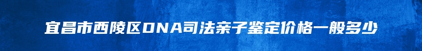 宜昌市西陵区DNA司法亲子鉴定价格一般多少