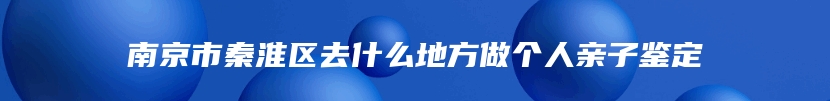 南京市秦淮区去什么地方做个人亲子鉴定