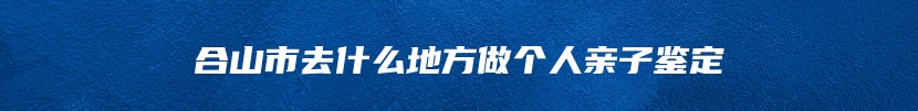 合山市去什么地方做个人亲子鉴定