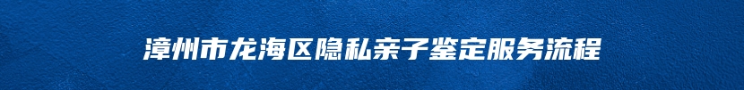 漳州市龙海区隐私亲子鉴定服务流程