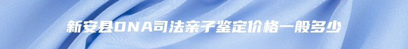 新安县DNA司法亲子鉴定价格一般多少