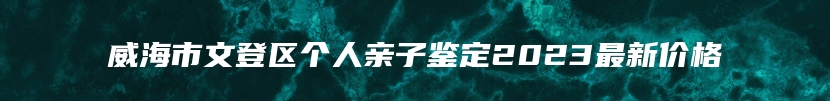 威海市文登区个人亲子鉴定2023最新价格