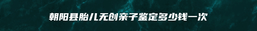 朝阳县胎儿无创亲子鉴定多少钱一次