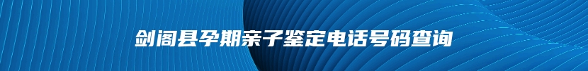 剑阁县孕期亲子鉴定电话号码查询