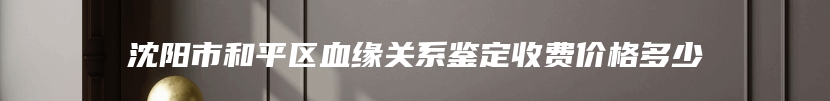 沈阳市和平区血缘关系鉴定收费价格多少