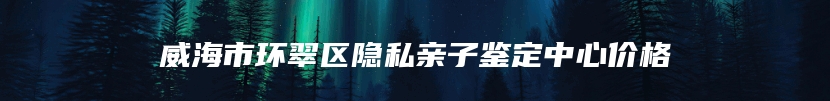 威海市环翠区隐私亲子鉴定中心价格