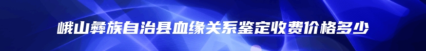 峨山彝族自治县血缘关系鉴定收费价格多少