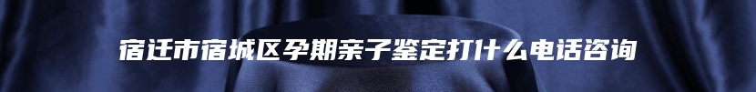 宿迁市宿城区孕期亲子鉴定打什么电话咨询