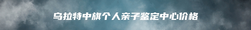 乌拉特中旗个人亲子鉴定中心价格