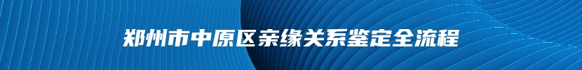 郑州市中原区亲缘关系鉴定全流程