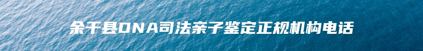 余干县DNA司法亲子鉴定正规机构电话