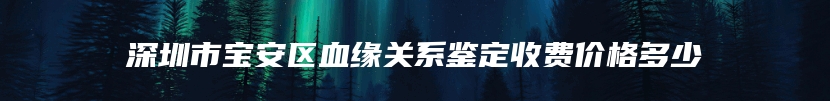 深圳市宝安区血缘关系鉴定收费价格多少