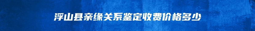 浮山县亲缘关系鉴定收费价格多少