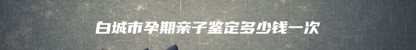 白城市孕期亲子鉴定多少钱一次
