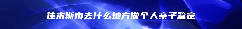 佳木斯市去什么地方做个人亲子鉴定