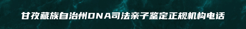 甘孜藏族自治州DNA司法亲子鉴定正规机构电话