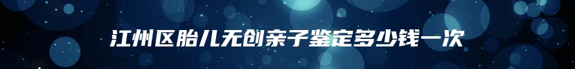 江州区胎儿无创亲子鉴定多少钱一次