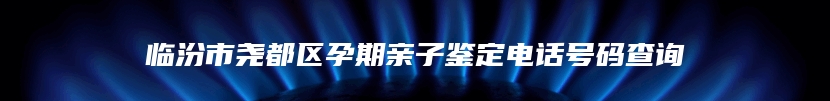 临汾市尧都区孕期亲子鉴定电话号码查询