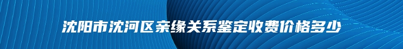 沈阳市沈河区亲缘关系鉴定收费价格多少