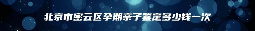 北京市密云区孕期亲子鉴定多少钱一次