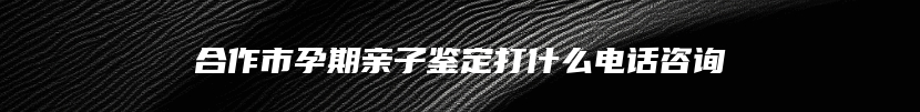 合作市孕期亲子鉴定打什么电话咨询