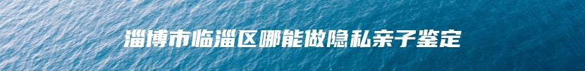 淄博市临淄区哪能做隐私亲子鉴定