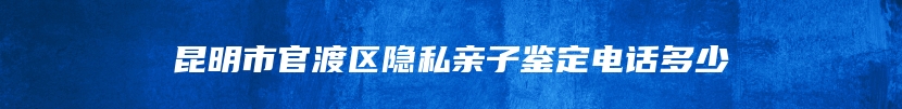 昆明市官渡区隐私亲子鉴定电话多少