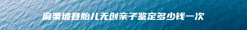 麻栗坡县胎儿无创亲子鉴定多少钱一次