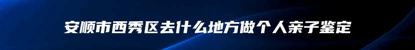 安顺市西秀区去什么地方做个人亲子鉴定