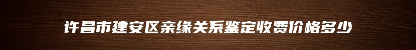 许昌市建安区亲缘关系鉴定收费价格多少