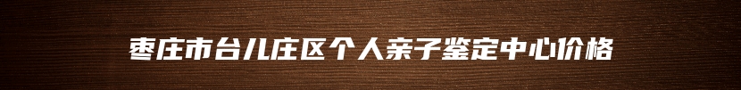 枣庄市台儿庄区个人亲子鉴定中心价格
