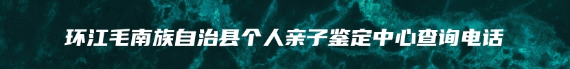 环江毛南族自治县个人亲子鉴定中心查询电话