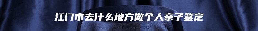 江门市去什么地方做个人亲子鉴定