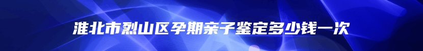 淮北市烈山区孕期亲子鉴定多少钱一次