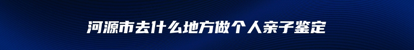 河源市去什么地方做个人亲子鉴定