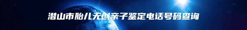 潜山市胎儿无创亲子鉴定电话号码查询