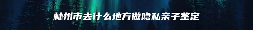 林州市去什么地方做隐私亲子鉴定