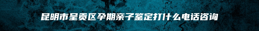 昆明市呈贡区孕期亲子鉴定打什么电话咨询