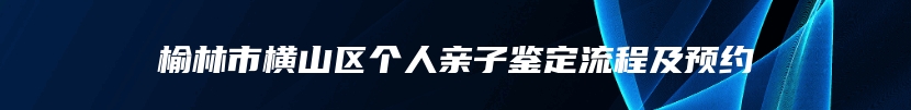 榆林市横山区个人亲子鉴定流程及预约