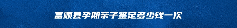 富顺县孕期亲子鉴定多少钱一次