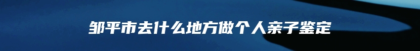 邹平市去什么地方做个人亲子鉴定