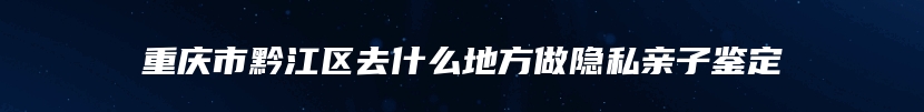 重庆市黔江区去什么地方做隐私亲子鉴定