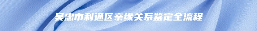 吴忠市利通区亲缘关系鉴定全流程