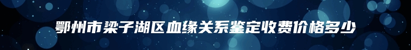 鄂州市梁子湖区血缘关系鉴定收费价格多少