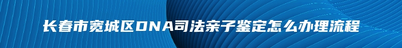 长春市宽城区DNA司法亲子鉴定怎么办理流程