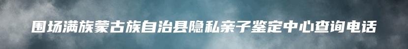 围场满族蒙古族自治县隐私亲子鉴定中心查询电话